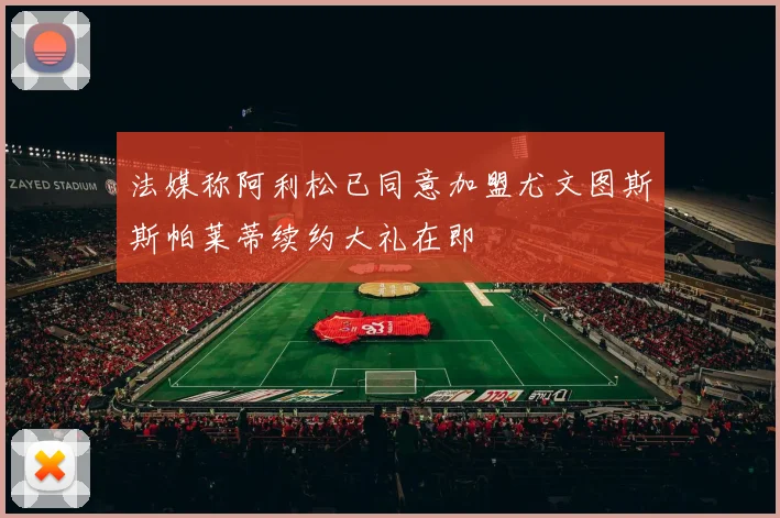 法媒称阿利松已同意加盟尤文图斯斯帕莱蒂续约大礼在即