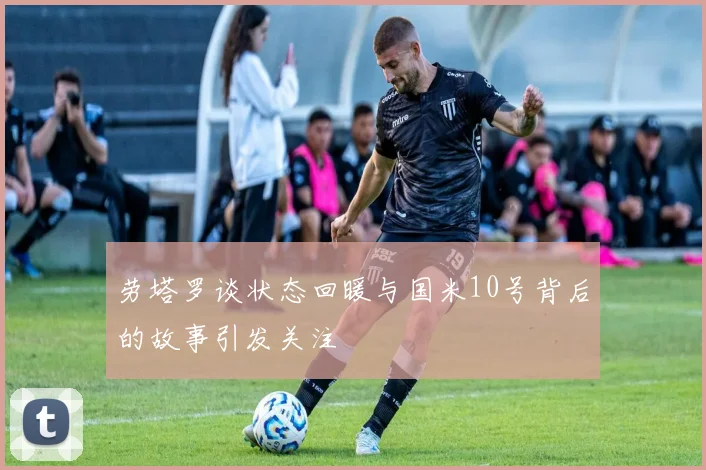 劳塔罗谈状态回暖与国米10号背后的故事引发关注
